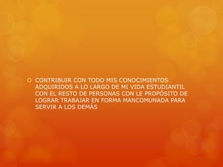  CONTRIBUIR CON TODO MIS CONOCIMIENTOS 
ADQUIRIDOS A LO LARGO DE MI VIDA ESTUDIANTIL 
CON EL RESTO DE PERSONAS CON LE PROPÓSITO DE 
LOGRAR TRABAJAR EN FORMA MANCOMUNADA PARA 
SERVIR A LOS DEMÁS 
 