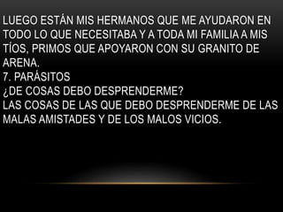 LUEGO ESTÁN MIS HERMANOS QUE ME AYUDARON EN 
TODO LO QUE NECESITABA Y A TODA MI FAMILIA A MIS 
TÍOS, PRIMOS QUE APOYARON CON SU GRANITO DE 
ARENA. 
7. PARÁSITOS 
¿DE COSAS DEBO DESPRENDERME? 
LAS COSAS DE LAS QUE DEBO DESPRENDERME DE LAS 
MALAS AMISTADES Y DE LOS MALOS VICIOS. 
