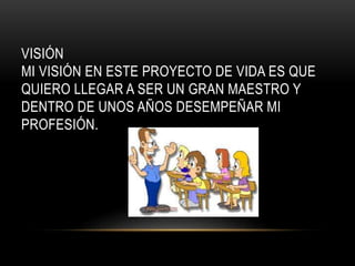 VISIÓN 
MI VISIÓN EN ESTE PROYECTO DE VIDA ES QUE 
QUIERO LLEGAR A SER UN GRAN MAESTRO Y 
DENTRO DE UNOS AÑOS DESEMPEÑAR MI 
PROFESIÓN. 
 