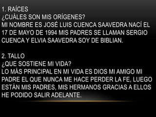 1. RAÍCES 
¿CUÁLES SON MIS ORÍGENES? 
MI NOMBRE ES JOSÉ LUIS CUENCA SAAVEDRA NACÍ EL 
17 DE MAYO DE 1994 MIS PADRES SE LLAMAN SERGIO 
CUENCA Y ELVIA SAAVEDRA SOY DE BIBLIAN. 
2. TALLO 
¿QUE SOSTIENE MI VIDA? 
LO MÁS PRINCIPAL EN MI VIDA ES DIOS MI AMIGO MI 
PADRE EL QUE NUNCA ME HACE PERDER LA FE, LUEGO 
ESTÁN MIS PADRES, MIS HERMANOS GRACIAS A ELLOS 
HE PODIDO SALIR ADELANTE. 
 