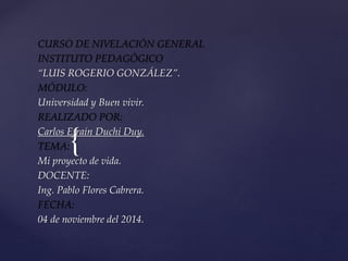 CURSO DE NIVELACIÓN GENERAL 
INSTITUTO PEDAGÓGICO 
“LUIS ROGERIO GONZÁLEZ”. 
MÓDULO: 
Universidad y Buen vivir. 
REALIZADO POR: 
Carlos Efraín TEMA: 
{ 
Duchi Duy. 
Mi proyecto de vida. 
DOCENTE: 
Ing. Pablo Flores Cabrera. 
FECHA: 
04 de noviembre del 2014. 
 
