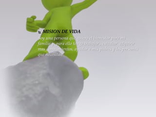  MISION DE VIDA 
Soy una persona que quiero el bienestar para mi 
familia y para ello tengo trabajar , estudiar adquirir 
mas conocimientos, ayudar a mis padres y las personas 
que necesitan 
 