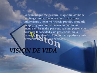 Lo primero que me gustaría es que mi familia se 
mantenga juntos, luego terminar mi carrera 
universitaria , tener mi negocio propio , brindarle 
mi apoyo y mi comprensión a mi hijo en las 
buena y en las malas para que sea una persona de 
bien para la sociedad y un profesional en la 
carrera que el decida . Ayudar a mis padres y mis 
hermanos en lo que sea necesario. 
VISION DE VIDA 
 