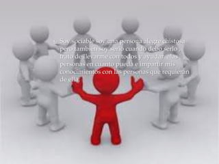  Soy sociable soy una persona alegre chistosa 
pero también soy serio cuando debo serlo , 
trato de llevarme con todos y ayudar alas 
personas en cuanto pueda e impartir mis 
conocimientos con las personas que requieran 
de ella. 
 
