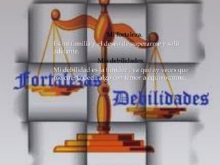 Mi fortaleza. 
Es mi familia y el deseo de superarme y salir 
adelante. 
Mis debilidades. 
Mi debilidad es la timidez , ya que ay veces que 
me cuesta decir algo con temor a equivocarme. 
 