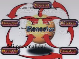  Como se siente con su aspecto físico. 
Me siento bien con mi aspecto físico , ya que si no me 
sintiera bien con mi físico no estuviera bien mentalmente. 
.Como son sus relaciones sociales. 
Me siento bien por que tengo una buena relación con mi 
familia con mis vecinos y con todos los que me rodean 
. Como es su vida espiritual. 
Me siento bien por que creo en Dios y si uno esta bien con 
Dios esta bien en todo por que para mi Dios es lo mejor que 
existe 
Mi personalidad 
 