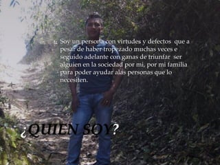  Soy un persona con virtudes y defectos que a 
pesar de haber tropezado muchas veces e 
seguido adelante con ganas de triunfar ser 
alguien en la sociedad por mi, por mi familia 
para poder ayudar alas personas que lo 
necesiten. 
¿QUIEN SOY? 
 