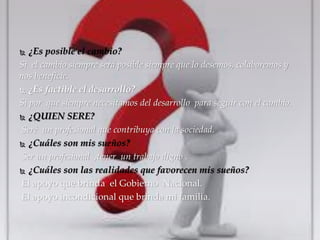  ¿Es posible el cambio? 
Si el cambio siempre será posible siempre que lo desemos, colaboremos y 
nos beneficie. 
 ¿Es factible el desarrollo? 
Si por que siempre necesitamos del desarrollo para seguir con el cambio. 
 ¿QUIEN SERE? 
Seré un profesional que contribuya con la sociedad. 
 ¿Cuáles son mis sueños? 
Ser un profesional ,tener un trabajo digno . 
 ¿Cuáles son las realidades que favorecen mis sueños? 
El apoyo que brinda el Gobierno Nacional. 
El apoyo incondicional que brinda mi familia. 
 