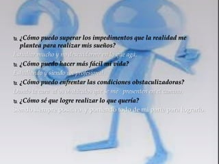  ¿Cómo puedo superar los impedimentos que la realidad me 
plantea para realizar mis sueños? 
Estudiar mucho y no descuidarme en lo que agá. 
 ¿Cómo puedo hacer más fácil mi vida? 
Estudiando y siendo un profesional. 
 ¿Cómo puedo enfrentar las condiciones obstaculizadoras? 
Dando la cara al os obstáculos que se me presenten en el camino. 
 ¿Cómo sé que logre realizar lo que quería? 
Siendo siempre positivo y poniendo todo de mi parte para lograrlo. 
 