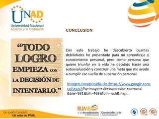 CONCLUSION 
Con este trabajo he descubierto cuantas 
debilidades he presentado para mi aprendizaje y 
conocimiento personal, pero como persona que 
quiere triunfar en la vida he decidido hacer una 
autoevaluación y construir una meta que me ayude 
a cumplir ese sueño de superación personal. 
Imagen recuperada de :https://www.google.com. 
co/search?q=imagen+de+superacion+personal 
&biw=931&bih=463&tbm=isch&imgil. 
 