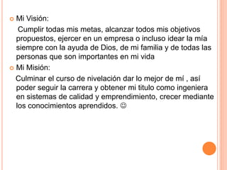  Mi Visión:
Cumplir todas mis metas, alcanzar todos mis objetivos
propuestos, ejercer en un empresa o incluso idear la mía
siempre con la ayuda de Dios, de mi familia y de todas las
personas que son importantes en mi vida
Mi Misión:
Culminar el curso de nivelación dar lo mejor de mí , así
poder seguir la carrera y obtener mi titulo como ingeniera
en sistemas de calidad y emprendimiento, crecer mediante
los conocimientos aprendidos. 