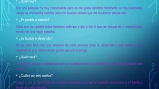 • ¿Quién Soy?
Soy una persona no muy responsable pero no me gusta rendirme fácilmente en mis propósitos,
vengo de una familia humilde pero con buenos valores que me inculcaron desde niño.
• ¿Es posible el cambio?
Claro que es posible todos tenemos defectos y día a día lo que se busaca es ir mejorándolos
siendo así una mejor persona.
• ¿Es factible el desarrollo?
No es cosa fácil creo que depende de cada persona crear su desarrollo o salir adelante solo
depende de uno mismo de las ganas que uno le ponga.
• ¿Quién seré?
Con mucho estudio y dedicación seré un profesional útil a la sociedad y un ejemplo a seguir para
mi hijo.
• ¿Cuáles son mis sueños?
Llegar a ser un tecnólogo en mecánica automotriz dar así el sustento económico a mi familia y
llevar una vida tranquila.
 
