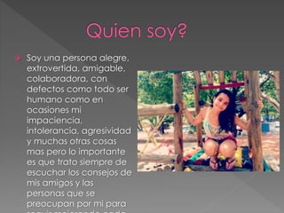  Soy una persona alegre,
extrovertida, amigable,
colaboradora, con
defectos como todo ser
humano como en
ocasiones mi
impaciencia,
intolerancia, agresividad
y muchas otras cosas
mas pero lo importante
es que trato siempre de
escuchar los consejos de
mis amigos y las
personas que se
preocupan por mi para
 