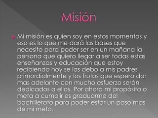  Mi misión es quien soy en estos momentos y
eso es lo que me dará las bases que
necesito para poder ser en un mañana la
persona que quiero llegar a ser todas estas
enseñanzas y educación que estoy
recibiendo hoy se las debo a mis padres
primordialmente y los frutos que espero dar
mas adelante con mucho esfuerzo serán
dedicados a ellos. Por ahora mi propósito o
meta a cumplir es graduarme del
bachillerato para poder estar un paso mas
de mi meta.
 