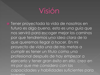  Tener proyectada la vida de nosotros en
futuro es algo bueno, esto es una guía que
nos servirá para escoger mejor los caminos
por que tendremos una idea clara de lo
que queremos llegar a hacer. En mi
proyecto de vida una de mis metas a
cumplir es tener un titulo como una
profesional después de hay empezar a
ejercerlo y tener gran éxito en ello, creo en
mi por que me considero con las
capacidades y habilidades suficientes para
 
