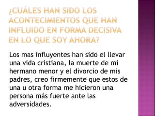 Los mas influyentes han sido el llevar
una vida cristiana, la muerte de mi
hermano menor y el divorcio de mis
padres, creo firmemente que estos de
una u otra forma me hicieron una
persona más fuerte ante las
adversidades.
 