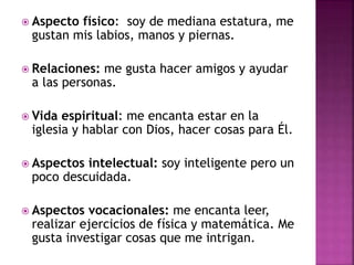  Aspecto físico: soy de mediana estatura, me
gustan mis labios, manos y piernas.
 Relaciones: me gusta hacer amigos y ayudar
a las personas.
 Vida espiritual: me encanta estar en la
iglesia y hablar con Dios, hacer cosas para Él.
 Aspectos intelectual: soy inteligente pero un
poco descuidada.
 Aspectos vocacionales: me encanta leer,
realizar ejercicios de física y matemática. Me
gusta investigar cosas que me intrigan.
 