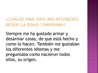 Siempre me ha gustado armar y
desarmar cosas, de que está hecho y
como lo hacen. También me gustaban
los diferentes idiomas y me
preguntaba como nacieron todos
ellos, su origen.
 