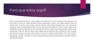 Para que estoy aquí?
Estoy aquí porque dios y mis padres me dieron la vida y desde que tengo uso
de razón amo mi vida quiero hacer grandes cosas con ella quiero dar lo
mejor de mi estoy aquí para hacer de mi vida algo bueno ser una persona
integral tanto personalmente como profesionalmente, estoy aquí para dar
felicidad a las personas que me rodean, estoy aquí para aprender para que
aprendan de mi, estoy aquí para demostrar todo lo que puedo y soy capaz
de dar en todo aquello que vaya a hacer, estoy aquí para vivir, reír, jugar,
aprender, amar, conocer, estoy aquí porque tengo esta vida y quiero hacer
de ella lo mejor.
 