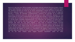 Nací el 16 de junio de 1993 en Ipiales, mis padres Manuel Antonio Pinchao revelo y Fanny
Liliana Terán Ramírez, mis hermanas Micaela Pinchao Terán y luz Angélica Pinchao Terán.
Mis primeros estudios los inicie en el centro pedagógico totoral ahí hice mi prescolar y
primero después ingrese a el colegio inmaculada concepción para hacer mi segundo
tercero y cuarto de primaria, posteriormente continúe mis estudios en la institución
educativa nacional sucre en donde me gradué en esta institución, siempre fui muy
responsable se me dio la oportunidad de ser parte de canalsu un grupo de deporte que
era parte de la institución sucre en donde participe en muchas competencias en pasto
en donde gane medallas representando a la institución ahí aprendí una gran lección
porque me di cuenta que para ganar buenas cosas hay que esforzarse al máximo y
siempre dar todo de uno para lograrlo y que todo el esfuerzo tendrá muchas
recompensas por eso decidí dar todo de mi en cada cosa que vaya a hacer en mi vida
dar el 100% en todo. Llego el año de mi graduación y estaba ansiosa de empezar otra
etapa donde pueda capacitarme e iniciar a proyectarme en este momento tuve la gran
oportunidad de ingresar al centro sur colombiano de logística internacional Sena y de
estudiar algo que siempre estuvo acorde a mi que es gestión financiera y quiero dar todo
de mi en esta etapa para lograr buenos resultados para mi vida.
 