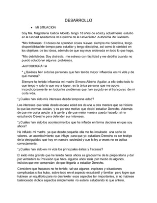 DESARROLLO
 MI SITUACION
Soy Ma. Magdalena Gatica Alberto, tengo 18 años de edad y actualmente estudio
en la Unidad Académica de Derecho de la Universidad Autónoma de Guerrero.
*Mis fortalezas: El deseo de aprender cosas nuevas siempre me beneficia, tengo
disponibilidad de tiempo para estudiar y tengo disciplina, así como la claridad en
los objetivos de las ideas, además de que soy muy ordenada en todo lo que hago.
*Mis debilidades: Soy distraída, me estreso con facilidad y me debilito cuando no
puedo solucionar algunos problemas.
-AUTOBIOGRAFIA
* ¿Quiénes han sido las personas que han tenido mayor influencia en mi vida y de
qué manera?
Siempre ha tenido influencia mi madre Simona Alberto Aguilar, a ella debo todo lo
que tengo y todo lo que voy a lograr, es la única persona que me apoya
incondicionalmente en todos los problemas que han surgido en el transcurso de mi
corta vida.
*¿Cuáles han sido mis intereses desde temprana edad?
Los intereses que tenía desde escasa edad era de una u otra manera que se hiciera
lo que las normas decían, y es por ese motivo que decidí estudiar Derecho. Además
de que me gusta ayudar a la gente y de que mejor manera puedo hacerlo, si no
estudiando Derecho para defender sus intereses.
*¿Cuáles han sido los acontecimientos que ha influido en forma decisiva en que soy
ahora?
Ha influido mi madre, ya que desde pequeña ella me ha inculcado una serie de
valores, un acontecimiento que influyo para que yo estudiara Derecho es ser testigo
de la desigualdad que hay en nuestra sociedad y que la ley a veces no se aplica
correctamente.
*¿Cuáles han sido en mi vida los principales éxitos y fracasos?
El éxito más grande que he tenido hasta ahora es graduarme de la preparatoria y dar
por verdadera la Previsión que hace algunos años tenía por medio de algunos
indicios que me convencían de que llegaría a estudiar Derecho.
Considero que fracasos no he tenido, tal vez algunos tropiezos y situaciones
complicadas si las hubo, sobre todo en el aspecto estudiantil y familiar pero logre que
hubiese un equilibrio para no desnivelar esos aspectos tan importantes, si no hubiese
balanceado dichos aspectos simplemente no estaría estudiando lo que anhelo.
 