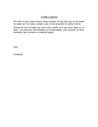 CONCLUSION
Por ende el crear y tener nuestro propio proyecto de vida hace que me dé cuenta
de cuáles son mis metas a cumplir y que no solo se queden en sueños truncos.
Además de que me forjara una visión más correcta de lo que quiero lograr en un
futuro. Las cosas bien administradas son indispensables para ir creando un futuro
favorable y lleno de éxitos sin obstáculo alguno.
Hará
Conclusión
 