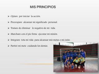 MIS PRINCIPIOS
 Optare por iniciar la acción.
 Preocupare alcanzar mi significado personal.
 Tratare de eliminar lo negativo de mi vida.
 Marchare con el pie firme ejecutar mi misión.
 Integrare tota mi vida para alcanzar mis metas o mi éxito.
 Partiré mi mete cuidando los demás.
 