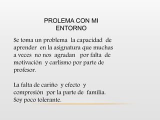 PROLEMA CON MI
ENTORNO
Se toma un problema la capacidad de
aprender en la asignatura que muchas
a veces no nos agradan por falta de
motivación y carlismo por parte de
profesor.
La falta de cariño y efecto y
compresión por la parte de familia.
Soy poco tolerante.
 