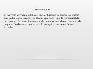 JUSTIFICACION
En proyecto de vida se establece que ser humano se conoce asi mismo
para poder lograr su objetivo ideales que hacen que la responsabilidad
y el carácter de crecer hacia una meta sea muy importante para mi vida
ya que es fundamental tener claro lo que quiere ser en un futuro
favorable.
 