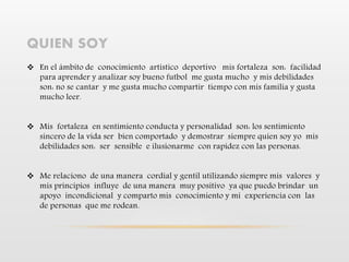 QUIEN SOY
 En el ámbito de conocimiento artístico deportivo mis fortaleza son: facilidad
para aprender y analizar soy bueno futbol me gusta mucho y mis debilidades
son: no se cantar y me gusta mucho compartir tiempo con mis familia y gusta
mucho leer.
 Mis fortaleza en sentimiento conducta y personalidad son: los sentimiento
sincero de la vida ser bien comportado y demostrar siempre quien soy yo mis
debilidades son: ser sensible e ilusionarme con rapidez con las personas.
 Me relaciono de una manera cordial y gentil utilizando siempre mis valores y
mis principios influye de una manera muy positivo ya que puedo brindar un
apoyo incondicional y comparto mis conocimiento y mi experiencia con las
de personas que me rodean.
 