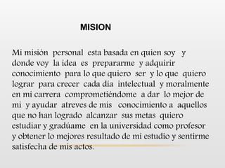 MISION
Mi misión personal esta basada en quien soy y
donde voy la idea es prepararme y adquirir
conocimiento para lo que quiero ser y lo que quiero
lograr para crecer cada día intelectual y moralmente
en mi carrera comprometiéndome a dar lo mejor de
mi y ayudar atreves de mis conocimiento a aquellos
que no han logrado alcanzar sus metas quiero
estudiar y gradúame en la universidad como profesor
y obtener lo mejores resultado de mi estudio y sentirme
satisfecha de mis actos.
 