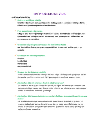 MI PROYECTO DE VIDA
AUTOCONOCIMIENTO
 Cuál es el sentido de mi vida
El sentido de mi vida es lograr todas mis metas y sueños anhelados sin importar las
dificultades que se me presenten en el camino.
 Para que estoy en este mundo
Estoy en este mundo para logra mis metas y traer a mi madre de nuevo al país para
que sea feliz estando junto a mis hermanos y a mí, para ayudar a mi familia a las
personas que lo necesiten.
 Cuáles son los principios con los que me siento identificada
Me siento identificada con gran responsabilidad, honestidad, solidaridad y con
respeto.
 Cuáles son mis valores personales
Respeto
Solidaridad
Honestidad
responsabilidad
 Con que me siento comprometido
Yo me siento comprometida conmigo misma y luego con mis padres porque yo desde
siempre he querido estudiar en la ESPE y conseguir mi sueño de tener mi titulo
 ¿Cuáles han sido mis intereses desde la edad temprana?
Mis intereses desde que e tenido uso y razón, es logras mis metas que son tener una
buena profesión y trabajo para de ese modo valerme por mi misma y mi madre pueda
venir a estar con mis hermanos y conmigo.
 ¿Cuáles han sido los acontecimientos que ha influido en forma decisiva en lo que soy
ahora?
Los acontecimientos que han sido decisivos en mi vida es mi madre ya que ella se
esfuerza cada día por darnos lo mejor y que de ese modo no me falte nada me ha
tocado estar lejos de ella y sufrir para entender que la vida no es fácil y que hay que
luchar por lo que uno quiere.
 