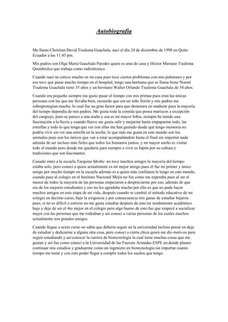 Autobiografía
Me llamo Christian David Tisalema Guachala, nací el día 24 de diciembre de 1998 en Quito
Ecuador a las 11:45 pm.
Mis padres son Olga María Guachala Paredes quien es ama de casa y Héctor Mariano Tisalema
Quimbiulco que trabaja como radiotécnico.
Cuando nací no estuve mucho en mi casa pues tuve ciertos problemas con mis pulmones y por
eso tuve que pasar mucho tiempo en el hospital, tengo una hermana que se llama Irene Noemí
Tisalema Guachala tiene 35 años y un hermano Walter Orlando Tisalema Guachala de 34 años.
Cuando era pequeño siempre me gusto pasar el tiempo con mis primas pues eran las únicas
personas con las que me llevaba bien, recuerdo que era un niño llorón y mis padres me
sobreprotegían mucho, lo cual fue un gran factor para que demorara en madurar pues la mayoría
del tiempo dependía de mis padres. Me gusta toda la comida que posea mariscos a excepción
del cangrejo, pues se parece a una araña y esa es mi mayor fobia, siempre he tenido una
fascinación a la lluvia y cuando llueve me gusta salir y mojarme hasta empaparme todo, las
estrellas y todo lo que tenga que ver con ellas me han gustado desde que tengo memoria no
podría vivir sin ver una estrella en la noche, lo que más me gusta en este mundo son los
animales pues son los únicos que van a estar acompañándote hasta el final sin importar nada
además de ser incluso más fieles que todos los humanos juntos, y mi mayor sueño es visitar
todo el mundo pero donde me quedaría para siempre a vivir es Japón por su cultura y
tradiciones que son fascinantes.
Cunado entre a la escuela Tarquino Idrobo no tuve muchos amigos la mayoría del tiempo
estaba solo, pero conocí a quien actualmente es mi mejor amigo pues él fue mi primer y único
amigo por mucho tiempo en la escuela además es a quien más confianza le tengo en este mundo,
cuando pase al colegio en el Instituto Nacional Mejía no fue como me esperaba pues al ser el
menor de todos la mayoría de las personas empezaron a despreciarme por eso, además de que
era de los mejores estudiantes y eso no les agradaba mucho por ello es que no pude hacer
muchos amigos en esta etapa de mi vida, después cuando se cambió el método educativo de mi
colegio en decimo curso, bajo la exigencia y por consecuencia mis ganas de estudiar bajaron
pues, si no es difícil o estricto no me gusta estudiar después de esto mi rendimiento académico
bajo y deje de ser el 4to mejor en el colegio pero algo bueno de esto fue que empecé a socializar
mejor con las personas que me rodeaban y así conocí a varias personas de los cuales muchos
actualmente son grandes amigos.
Cuando llegue a sexto curso no sabía que debería seguir en la universidad incluso pensé en deja
de estudiar y dedicarme a alguna otra cosa, pero conocí a cierta chica quien me dio motivos para
seguir estudiando y así conocer la carrera de biotecnología la cual tiene muchas cosas que me
gustan y así fue como conocí a la Universidad de las Fuerzas Armadas ESPE en donde planeo
continuar mis estudios y graduarme como un ingeniero en biotecnología sin importar cuanto
tiempo me tome y con esto poder llegar a cumplir todos los sueños que tengo.
 