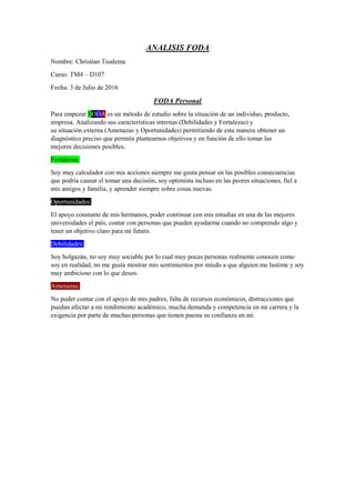 ANALISIS FODA
Nombre: Christian Tisalema
Curso: TM4 – D107
Fecha: 3 de Julio de 2016
FODA Personal
Para empezar FODA es un método de estudio sobre la situación de un individuo, producto,
empresa. Analizando sus características internas (Debilidades y Fortalezas) y
su situación externa (Amenazas y Oportunidades) permitiendo de esta manera obtener un
diagnóstico preciso que permita plantearnos objetivos y en función de ello tomar las
mejores decisiones posibles.
Fortalezas:
Soy muy calculador con mis acciones siempre me gusta pensar en las posibles consecuencias
que podría causar el tomar una decisión, soy optimista incluso en las peores situaciones, fiel a
mis amigos y familia, y aprender siempre sobre cosas nuevas.
Oportunidades:
El apoyo constante de mis hermanos, poder continuar con mis estudias en una de las mejores
universidades el país, contar con personas que pueden ayudarme cuando no comprendo algo y
tener un objetivo claro para mi futuro.
Debilidades:
Soy holgazán, no soy muy sociable por lo cual muy pocas personas realmente conocen como
soy en realidad, no me gusta mostrar mis sentimientos por miedo a que alguien me lastime y soy
muy ambicioso con lo que deseo.
Amenazas:
No poder contar con el apoyo de mis padres, falta de recursos económicos, distracciones que
puedan afectar a mi rendimiento académico, mucha demanda y competencia en mi carrera y la
exigencia por parte de muchas personas que tienen puesta su confianza en mí.
 