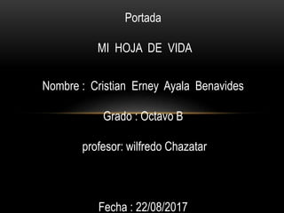 Portada
MI HOJA DE VIDA
Nombre : Cristian Erney Ayala Benavides
Grado : Octavo B
profesor: wilfredo Chazatar
Fecha : 22/08/2017
 