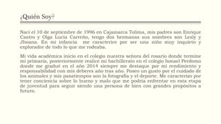 ¿Quién Soy?
Nací el 10 de septiembre de 1996 en Cajamarca Tolima, mis padres son Enrique
Castro y Olga Lucia Carreño, tengo dos hermanas sus nombres son Lesly y
Jhoana. En mi infancia me caracterice por ser una niño muy inquieto y
explorador de todo lo que me rodeaba.
Mi vida académica inicio en el colegio nuestra señora del rosario donde termine
mi primaria, posteriormente realice mi bachillerato en el colegio Ismael Perdomo
donde me gradué en el año 2014 siempre me destaque por mi rendimiento y
responsabilidad con mis deberes año tras año. Poseo un gusto por el cuidado de
los animales y mis pasatiempos son la fotografía y el deporte. Me caracterizo por
tener conciencia sobre lo bueno y malo que me podría enfrentar en esta etapa
de juventud para seguir siendo una persona de bien con grandes propósitos a
futuro.
 