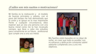 ¿Cuáles son mis sueños o motivaciones?
Mi familia es la motivación y el modelo
de buenos principios y valores, con el
paso del tiempo me han demostrado que
la unión y el apoyo es lo mas importante
frente a cualquier circunstancia; ellos
esperan que yo sea una persona con una
buena moral como me lo han inculcado
siempre, que lleve a cabo mis estudios
para convertirme en un futuro profesional
que cumple una a una sus metas
Mis Sueños están basados en no dejar de
soñar, en creer que todo es posible, con
mi esfuerzo y dedicación constante saldré
adelante cumpliendo uno a uno mis
objetivos.
 