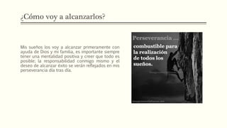 ¿Cómo voy a alcanzarlos?
Mis sueños los voy a alcanzar primeramente con
ayuda de Dios y mi familia, es importante siempre
tener una mentalidad positiva y creer que todo es
posible; la responsabilidad conmigo mismo y el
deseo de alcanzar éxito se verán reflejados en mis
perseverancia día tras día.
 
