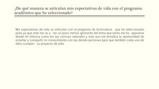 ¿De qué manera se articulan mis expectativas de vida con el programa
académico que he seleccionado?
Mis expectativas de vida se articulan con el programa de licenciatura que he seleccionado
pues ya que este me va a ser un poco menos ignorante del tema que tanto me ha apasiona
desde mi infancia como los las ciencias naturales y mas aun me brindara la oportunidad de
enseñar y compartir mi conocimiento con las demás personas para que también cada una de
ellos cumplan su proyecto de vida.
 