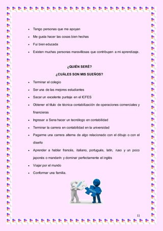 11
 Tengo personas que me apoyan
 Me gusta hacer las cosas bien hechas
 Fui bien educada
 Existen muchas personas maravillosas que contribuyen a mi aprendizaje.
¿QUIÉN SERÉ?
¿CUÁLES SON MIS SUEÑOS?
 Terminar el colegio
 Ser una de las mejores estudiantes
 Sacar un excelente puntaje en el ICFES
 Obtener el título de técnica contabilización de operaciones comerciales y
financieras
 Ingresar a Sena hacer un tecnólogo en contabilidad
 Terminar la carrera en contabilidad en la universidad
 Pagarme una carrera alterna de algo relacionado con el dibujo o con el
diseño
 Aprender a hablar francés, italiano, portugués, latín, ruso y un poco
japonés o mandarín y dominar perfectamente el inglés
 Viajar por el mundo
 Conformar una familia.
 