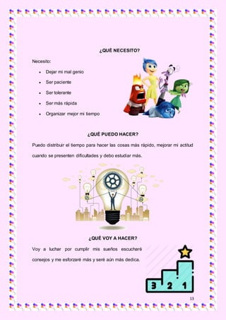 13
¿QUÉ NECESITO?
Necesito:
 Dejar mi mal genio
 Ser paciente
 Ser tolerante
 Ser más rápida
 Organizar mejor mi tiempo
¿QUÉ PUEDO HACER?
Puedo distribuir el tiempo para hacer las cosas más rápido, mejorar mi actitud
cuando se presenten dificultades y debo estudiar más.
¿QUÉ VOY A HACER?
Voy a luchar por cumplir mis sueños escucharé
consejos y me esforzaré más y seré aún más dedica.
 