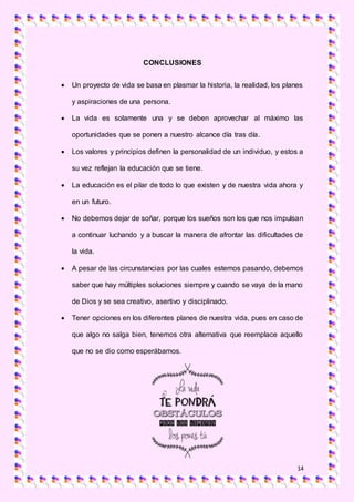 14
CONCLUSIONES
 Un proyecto de vida se basa en plasmar la historia, la realidad, los planes
y aspiraciones de una persona.
 La vida es solamente una y se deben aprovechar al máximo las
oportunidades que se ponen a nuestro alcance día tras día.
 Los valores y principios definen la personalidad de un individuo, y estos a
su vez reflejan la educación que se tiene.
 La educación es el pilar de todo lo que existen y de nuestra vida ahora y
en un futuro.
 No debemos dejar de soñar, porque los sueños son los que nos impulsan
a continuar luchando y a buscar la manera de afrontar las dificultades de
la vida.
 A pesar de las circunstancias por las cuales estemos pasando, debemos
saber que hay múltiples soluciones siempre y cuando se vaya de la mano
de Dios y se sea creativo, asertivo y disciplinado.
 Tener opciones en los diferentes planes de nuestra vida, pues en caso de
que algo no salga bien, tenemos otra alternativa que reemplace aquello
que no se dio como esperábamos.
 