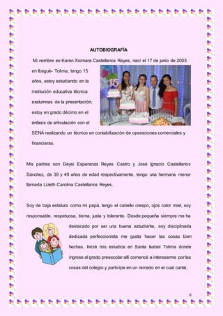 6
AUTOBIOGRAFÍA
Mi nombre es Karen Xiomara Castellanos Reyes, nací el 17 de junio de 2003
en Ibagué- Tolima, tengo 15
años, estoy estudiando en la
institución educativa técnica
exalumnas de la presentación,
estoy en grado décimo en el
énfasis de articulación con el
SENA realizando un técnico en contabilización de operaciones comerciales y
financieras.
Mis padres son Deysi Esperanza Reyes Castro y José Ignacio Castellanos
Sánchez, de 39 y 49 años de edad respectivamente, tengo una hermana menor
llamada Lizeth Carolina Castellanos Reyes.
Soy de baja estatura como mi papá, tengo el cabello crespo, ojos color miel, soy
responsable, respetuosa, tierna, justa y tolerante. Desde pequeña siempre me ha
destacado por ser una buena estudiante, soy disciplinada
dedicada perfeccionista me gusta hacer las cosas bien
hechas. Inicié mis estudios en Santa Isabel Tolima donde
ingrese al grado preescolar allí comencé a interesarme por las
cosas del colegio y participe en un reinado en el cual canté,
 