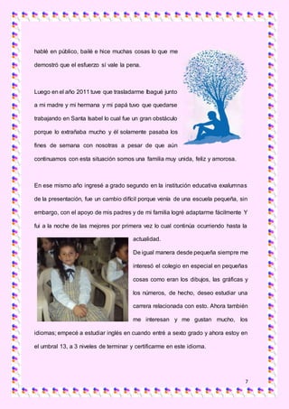 7
hablé en público, bailé e hice muchas cosas lo que me
demostró que el esfuerzo sí vale la pena.
Luego en el año 2011 tuve que trasladarme Ibagué junto
a mi madre y mi hermana y mi papá tuvo que quedarse
trabajando en Santa Isabel lo cual fue un gran obstáculo
porque lo extrañaba mucho y él solamente pasaba los
fines de semana con nosotras a pesar de que aún
continuamos con esta situación somos una familia muy unida, feliz y amorosa.
En ese mismo año ingresé a grado segundo en la institución educativa exalumnas
de la presentación, fue un cambio difícil porque venía de una escuela pequeña, sin
embargo, con el apoyo de mis padres y de mi familia logré adaptarme fácilmente Y
fui a la noche de las mejores por primera vez lo cual continúa ocurriendo hasta la
actualidad.
De igual manera desde pequeña siempre me
interesó el colegio en especial en pequeñas
cosas como eran los dibujos, las gráficas y
los números, de hecho, deseo estudiar una
carrera relacionada con esto. Ahora también
me interesan y me gustan mucho, los
idiomas; empecé a estudiar inglés en cuando entré a sexto grado y ahora estoy en
el umbral 13, a 3 niveles de terminar y certificarme en este idioma.
 