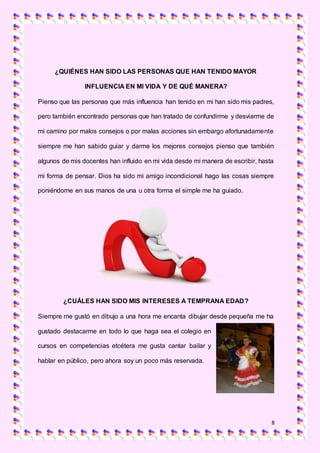 8
¿QUIÉNES HAN SIDO LAS PERSONAS QUE HAN TENIDO MAYOR
INFLUENCIA EN MI VIDA Y DE QUÉ MANERA?
Pienso que las personas que más influencia han tenido en mi han sido mis padres,
pero también encontrado personas que han tratado de confundirme y desviarme de
mi camino por malos consejos o por malas acciones sin embargo afortunadamente
siempre me han sabido guiar y darme los mejores consejos pienso que también
algunos de mis docentes han influido en mi vida desde mi manera de escribir, hasta
mi forma de pensar. Dios ha sido mi amigo incondicional hago las cosas siempre
poniéndome en sus manos de una u otra forma el simple me ha guiado.
¿CUÁLES HAN SIDO MIS INTERESES A TEMPRANA EDAD?
Siempre me gustó en dibujo a una hora me encanta dibujar desde pequeña me ha
gustado destacarme en todo lo que haga sea el colegio en
cursos en competencias etcétera me gusta cantar bailar y
hablar en público, pero ahora soy un poco más reservada.
 
