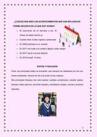 9
¿CUÁLES HAN SIDO LOS ACONTECIMIENTOS QUE HAN INFLUIDO EN
FORMA DECISIVA EN LO QUE SOY AHORA?
 El nacimiento de mi hermana a los 18
meses de haber nacido yo
 Cuando tenía 5 años ingrese a preescolar
 En 2009 participé en un reinado
 En 2011 me mudé a la ciudad y llegué a este colegio
 En 2017 nació mi prima Salomé
 En 2018 cumplí 15 años
ÉXITOS Y FRACASOS
Entre mis principales éxitos se encuentra que siempre me destacado por ser una
buena estudiante, siempre he ido a la noche es las mejores.
Mis principales fracasos han sido resolver acertijos complicados, resolver planes
lectores, hacer ejercicio, encontrar buenas y verdaderas amigas, cocinar y practicar
deportes.
 