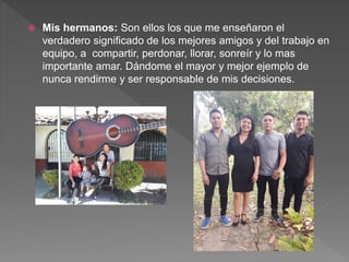  Mis hermanos: Son ellos los que me enseñaron el
verdadero significado de los mejores amigos y del trabajo en
equipo, a compartir, perdonar, llorar, sonreír y lo mas
importante amar. Dándome el mayor y mejor ejemplo de
nunca rendirme y ser responsable de mis decisiones.
 