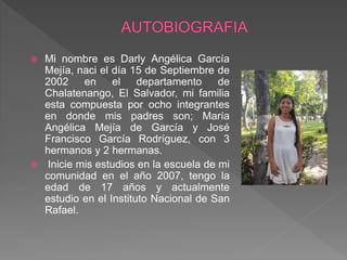  Mi nombre es Darly Angélica García
Mejía, naci el día 15 de Septiembre de
2002 en el departamento de
Chalatenango, El Salvador, mi familia
esta compuesta por ocho integrantes
en donde mis padres son; María
Angélica Mejía de García y José
Francisco García Rodríguez, con 3
hermanos y 2 hermanas.
 Inicie mis estudios en la escuela de mi
comunidad en el año 2007, tengo la
edad de 17 años y actualmente
estudio en el Instituto Nacional de San
Rafael.
 