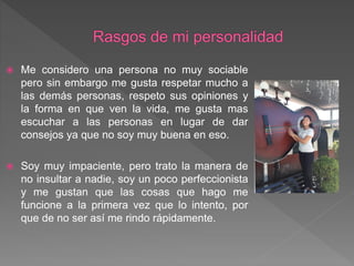  Me considero una persona no muy sociable
pero sin embargo me gusta respetar mucho a
las demás personas, respeto sus opiniones y
la forma en que ven la vida, me gusta mas
escuchar a las personas en lugar de dar
consejos ya que no soy muy buena en eso.
 Soy muy impaciente, pero trato la manera de
no insultar a nadie, soy un poco perfeccionista
y me gustan que las cosas que hago me
funcione a la primera vez que lo intento, por
que de no ser así me rindo rápidamente.
 