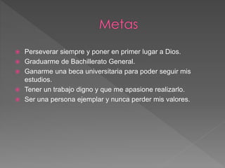  Perseverar siempre y poner en primer lugar a Dios.
 Graduarme de Bachillerato General.
 Ganarme una beca universitaria para poder seguir mis
estudios.
 Tener un trabajo digno y que me apasione realizarlo.
 Ser una persona ejemplar y nunca perder mis valores.
 